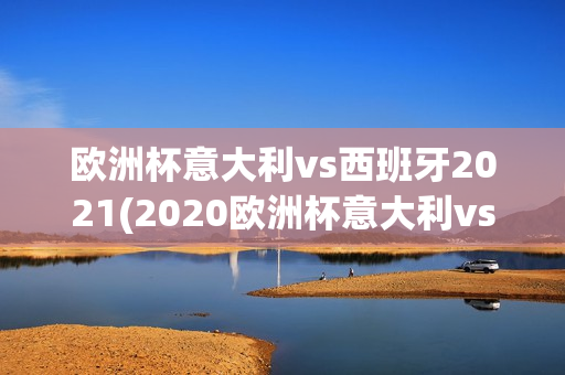 欧洲杯意大利vs西班牙2021(2020欧洲杯意大利vs西班牙)