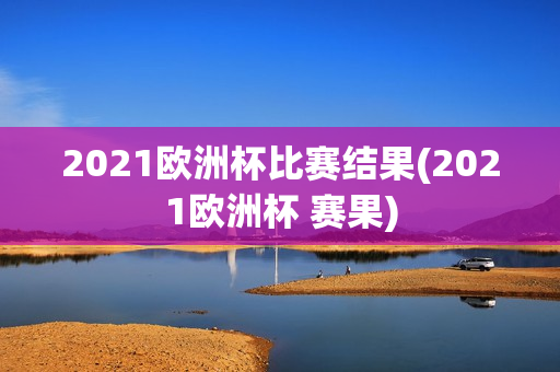 2021欧洲杯比赛结果(2021欧洲杯 赛果)