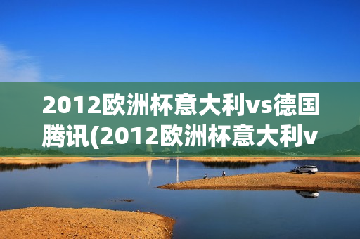 2012欧洲杯意大利vs德国腾讯(2012欧洲杯意大利vs德国腾讯视频)