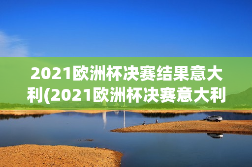 2021欧洲杯决赛结果意大利(2021欧洲杯决赛意大利阵容)